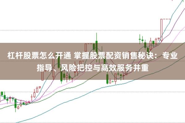 杠杆股票怎么开通 掌握股票配资销售秘诀：专业指导、风险把控与高效服务并重