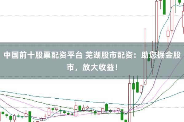 中国前十股票配资平台 芜湖股市配资：助您掘金股市，放大收益！