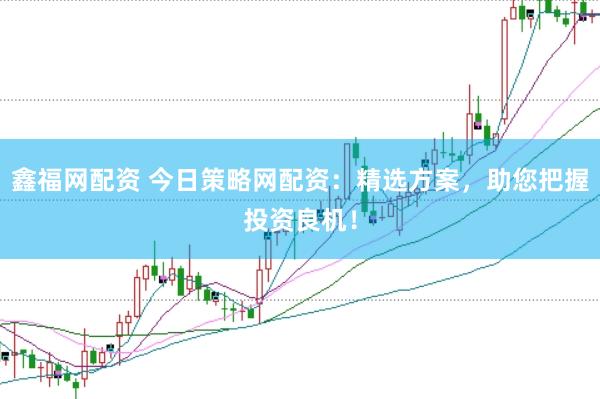 鑫福网配资 今日策略网配资：精选方案，助您把握投资良机！