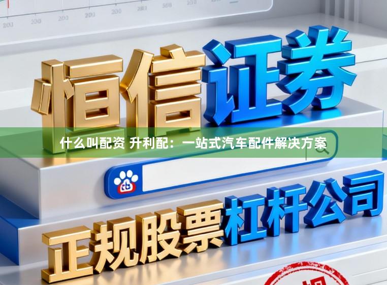 什么叫配资 升利配：一站式汽车配件解决方案