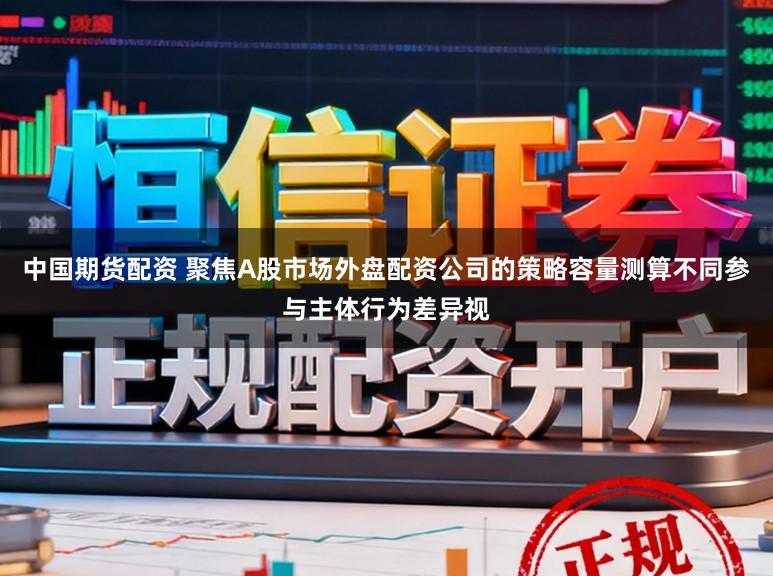 中国期货配资 聚焦A股市场外盘配资公司的策略容量测算不同参与主体行为差异视
