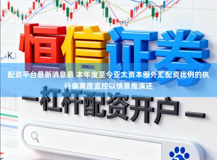 配资平台最新消息最 本年度至今亚太资本圈外汇配资比例的执行偏离度监控以情景推演还