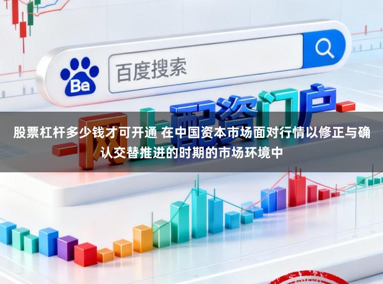 股票杠杆多少钱才可开通 在中国资本市场面对行情以修正与确认交替推进的时期的市场环境中