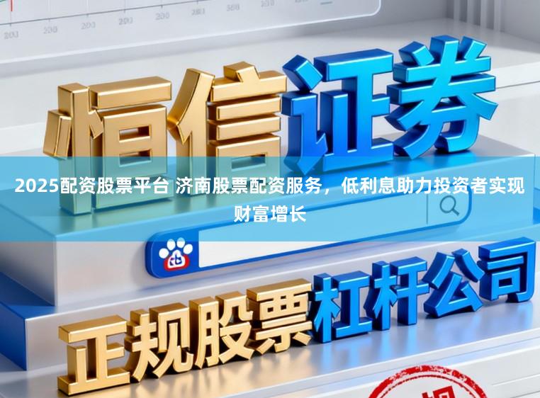 2025配资股票平台 济南股票配资服务，低利息助力投资者实现财富增长