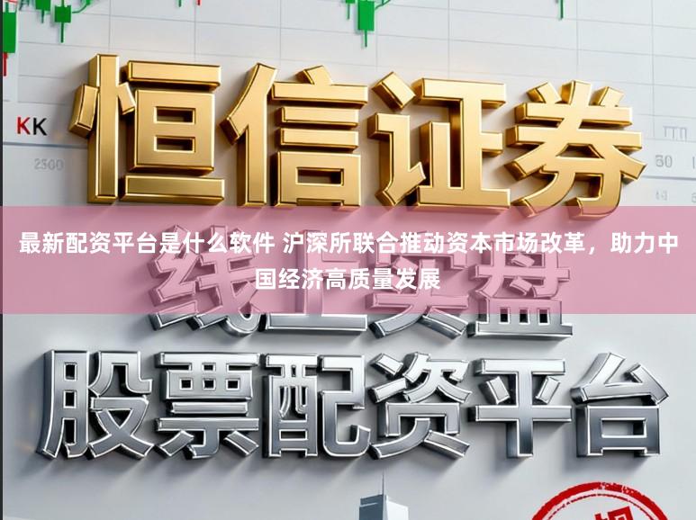 最新配资平台是什么软件 沪深所联合推动资本市场改革，助力中国经济高质量发展